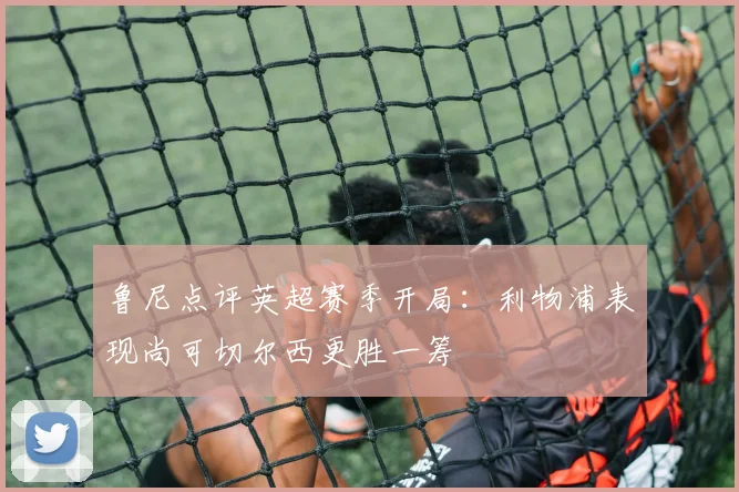 鲁尼点评英超赛季开局：利物浦表现尚可切尔西更胜一筹