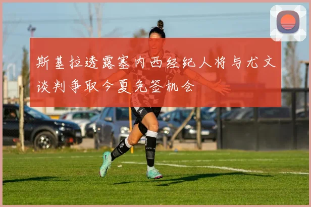 斯基拉透露塞内西经纪人将与尤文谈判争取今夏免签机会