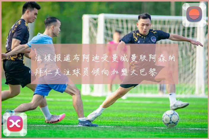 法媒报道布阿迪受曼城曼联阿森纳拜仁关注球员倾向加盟大巴黎