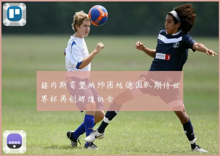 赫内斯寄望纳帅团结德国队期待世界杯再创辉煌机会