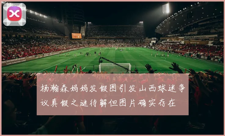 杨瀚森妈妈发假图引发山西球迷争议真假之谜待解但图片确实存在