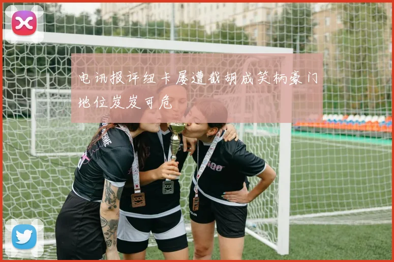 电讯报评纽卡屡遭截胡成笑柄豪门地位岌岌可危