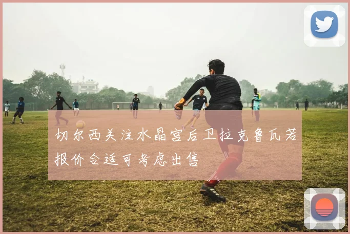 切尔西关注水晶宫后卫拉克鲁瓦若报价合适可考虑出售