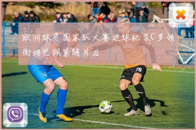 欧洲球员国家队大赛进球纪录C罗领衔姆巴佩紧随其后