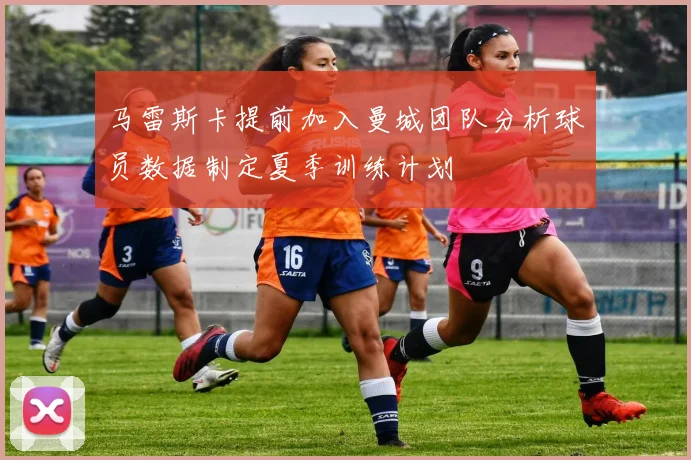 马雷斯卡提前加入曼城团队分析球员数据制定夏季训练计划