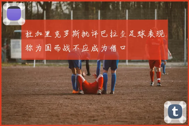 杜加里克罗斯批评巴拉圭足球表现称为国而战不应成为借口