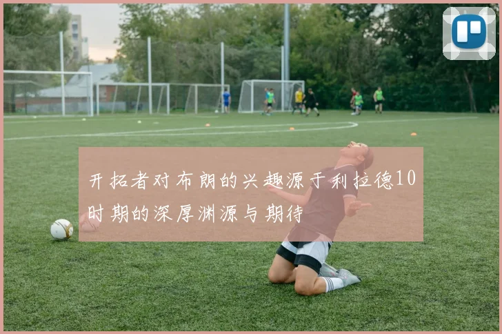 开拓者对布朗的兴趣源于利拉德10时期的深厚渊源与期待