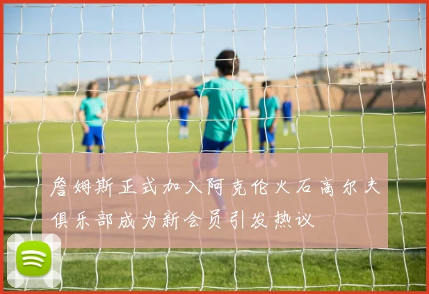詹姆斯正式加入阿克伦火石高尔夫俱乐部成为新会员引发热议