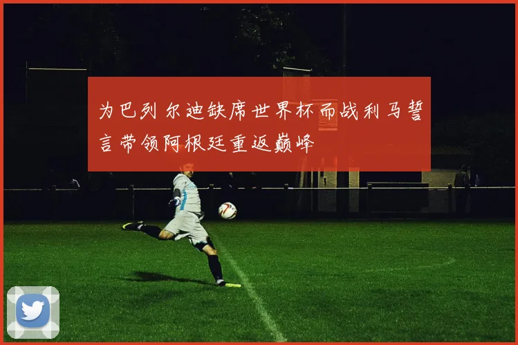 为巴列尔迪缺席世界杯而战利马誓言带领阿根廷重返巅峰