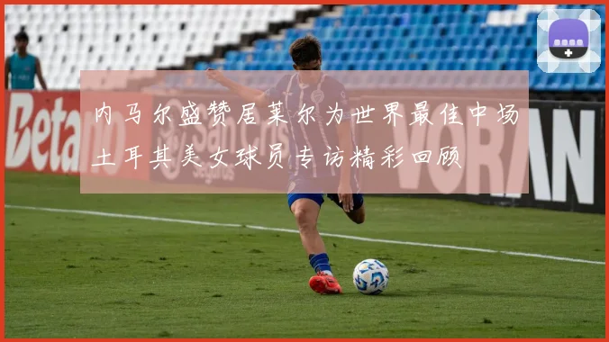 内马尔盛赞居莱尔为世界最佳中场土耳其美女球员专访精彩回顾