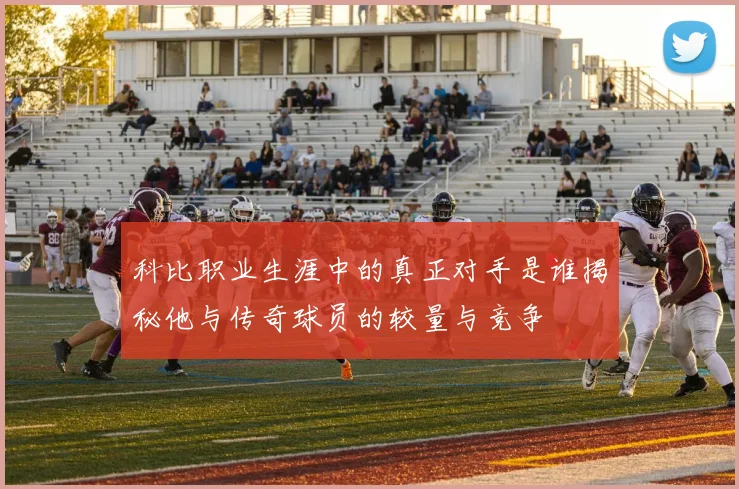 科比职业生涯中的真正对手是谁揭秘他与传奇球员的较量与竞争