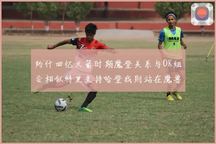 约什回忆火箭时期魔登关系与OK组合相似特里支持哈登我则站在魔兽一边