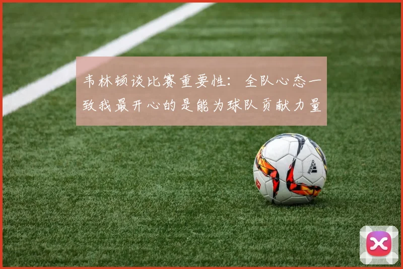 韦林顿谈比赛重要性：全队心态一致我最开心的是能为球队贡献力量