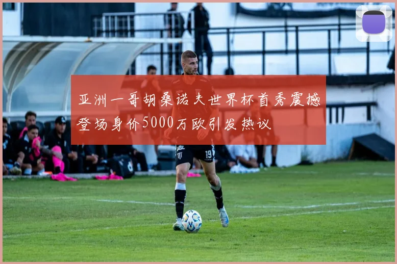 亚洲一哥胡桑诺夫世界杯首秀震撼登场身价5000万欧引发热议