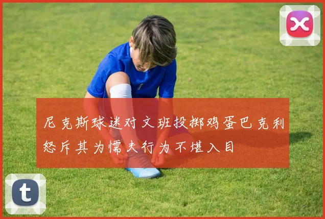 尼克斯球迷对文班投掷鸡蛋巴克利怒斥其为懦夫行为不堪入目