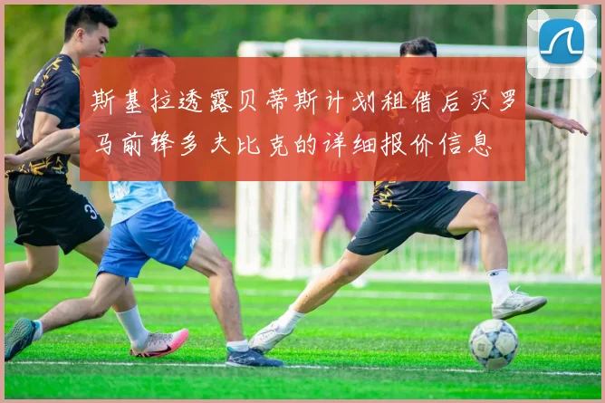 斯基拉透露贝蒂斯计划租借后买罗马前锋多夫比克的详细报价信息