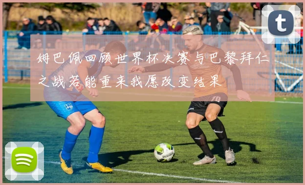 姆巴佩回顾世界杯决赛与巴黎拜仁之战若能重来我愿改变结果