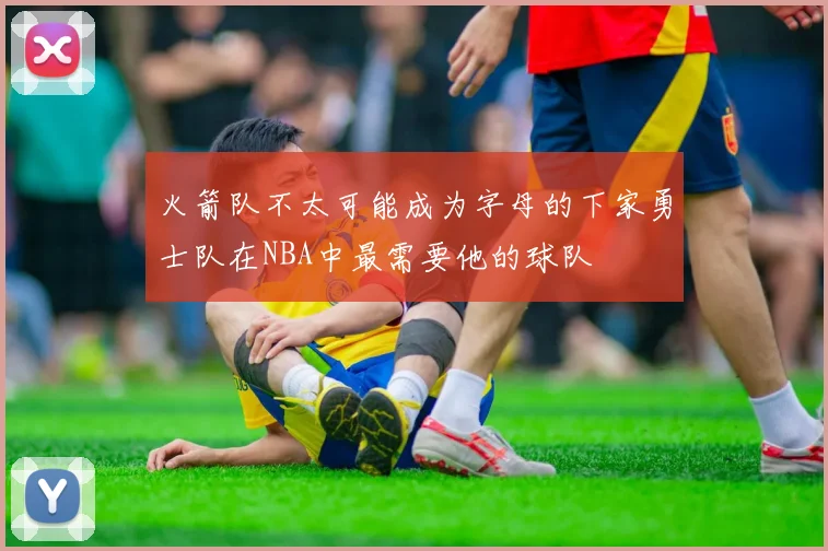 火箭队不太可能成为字母的下家勇士队在NBA中最需要他的球队
