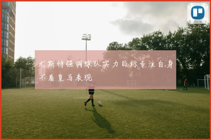 尤斯特强调球队实力目标专注自身不看皇马表现