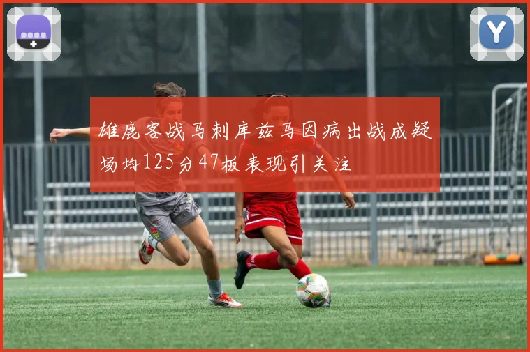 雄鹿客战马刺库兹马因病出战成疑场均125分47板表现引关注