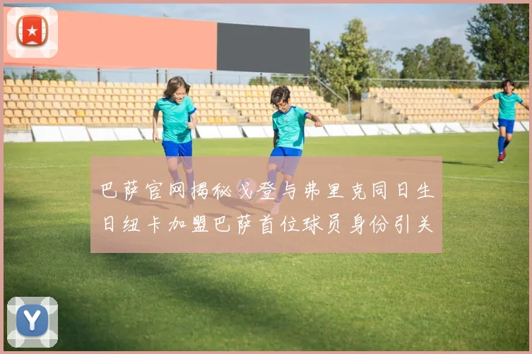 巴萨官网揭秘戈登与弗里克同日生日纽卡加盟巴萨首位球员身份引关注