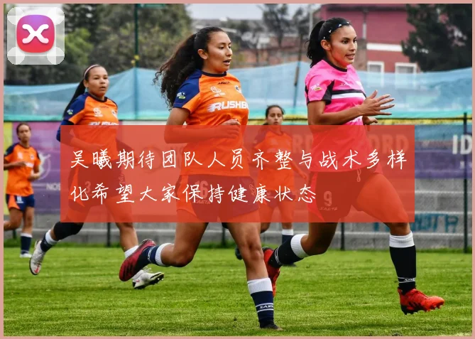 吴曦期待团队人员齐整与战术多样化希望大家保持健康状态