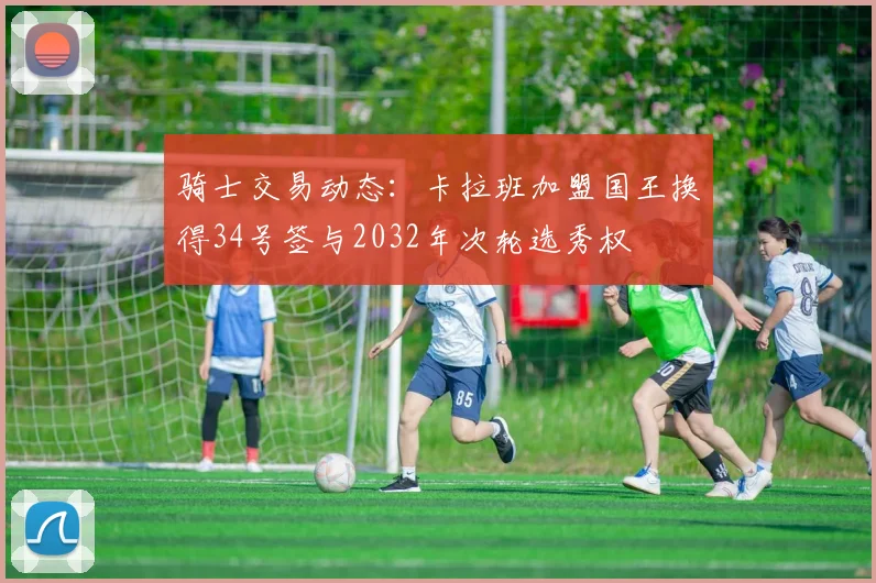 骑士交易动态：卡拉班加盟国王换得34号签与2032年次轮选秀权